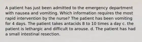 A patient has just been admitted to the emergency department with nausea and vomiting. Which information requires the most rapid intervention by the nurse? The patient has been vomiting for 4 days. The patient takes antacids 8 to 10 times a day c. the patient is lethargic and difficult to arouse. d. The patient has had a small intestinal resection.