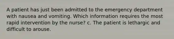 A patient has just been admitted to the emergency department with nausea and vomiting. Which information requires the most rapid intervention by the nurse? c. The patient is lethargic and difficult to arouse.