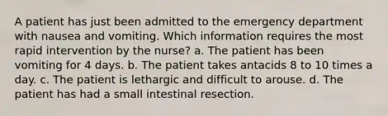 A patient has just been admitted to the emergency department with nausea and vomiting. Which information requires the most rapid intervention by the nurse? a. The patient has been vomiting for 4 days. b. The patient takes antacids 8 to 10 times a day. c. The patient is lethargic and difficult to arouse. d. The patient has had a small intestinal resection.