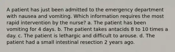 A patient has just been admitted to the emergency department with nausea and vomiting. Which information requires the most rapid intervention by the nurse? a. The patient has been vomiting for 4 days. b. The patient takes antacids 8 to 10 times a day. c. The patient is lethargic and difficult to arouse. d. The patient had a small intestinal resection 2 years ago.