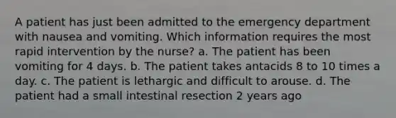 A patient has just been admitted to the emergency department with nausea and vomiting. Which information requires the most rapid intervention by the nurse? a. The patient has been vomiting for 4 days. b. The patient takes antacids 8 to 10 times a day. c. The patient is lethargic and difficult to arouse. d. The patient had a small intestinal resection 2 years ago