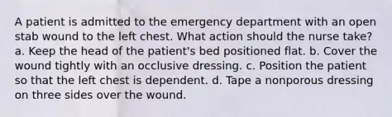 A patient is admitted to the emergency department with an open stab wound to the left chest. What action should the nurse take? a. Keep the head of the patient's bed positioned flat. b. Cover the wound tightly with an occlusive dressing. c. Position the patient so that the left chest is dependent. d. Tape a nonporous dressing on three sides over the wound.