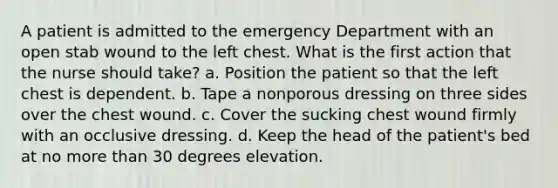 A patient is admitted to the emergency Department with an open stab wound to the left chest. What is the first action that the nurse should take? a. Position the patient so that the left chest is dependent. b. Tape a nonporous dressing on three sides over the chest wound. c. Cover the sucking chest wound firmly with an occlusive dressing. d. Keep the head of the patient's bed at no more than 30 degrees elevation.