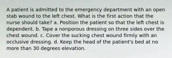 A patient is admitted to the emergency department with an open stab wound to the left chest. What is the first action that the nurse should take? a. Position the patient so that the left chest is dependent. b. Tape a nonporous dressing on three sides over the chest wound. c. Cover the sucking chest wound firmly with an occlusive dressing. d. Keep the head of the patient's bed at no more than 30 degrees elevation.