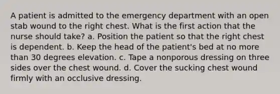 A patient is admitted to the emergency department with an open stab wound to the right chest. What is the first action that the nurse should take? a. Position the patient so that the right chest is dependent. b. Keep the head of the patient's bed at no more than 30 degrees elevation. c. Tape a nonporous dressing on three sides over the chest wound. d. Cover the sucking chest wound firmly with an occlusive dressing.