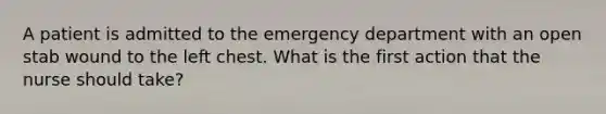 A patient is admitted to the emergency department with an open stab wound to the left chest. What is the first action that the nurse should take?