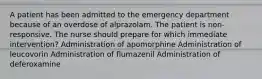 A patient has been admitted to the emergency department because of an overdose of alprazolam. The patient is non-responsive. The nurse should prepare for which immediate intervention? Administration of apomorphine Administration of leucovorin Administration of flumazenil Administration of deferoxamine