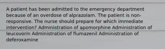 A patient has been admitted to the emergency department because of an overdose of alprazolam. The patient is non-responsive. The nurse should prepare for which immediate intervention? Administration of apomorphine Administration of leucovorin Administration of flumazenil Administration of deferoxamine