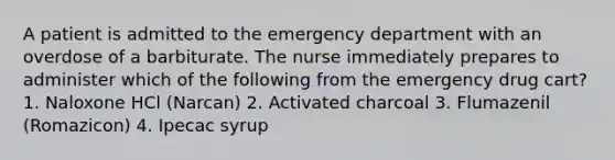 A patient is admitted to the emergency department with an overdose of a barbiturate. The nurse immediately prepares to administer which of the following from the emergency drug cart? 1. Naloxone HCl (Narcan) 2. Activated charcoal 3. Flumazenil (Romazicon) 4. Ipecac syrup