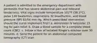 A patient is admitted to the emergency department with peritonitis that has severe abdominal pain and rebound tenderness. Vital signs include temperature 102°F (38.3°C), pulse 120 beats/min, respirations 32 breaths/min, and blood pressure (BP) 82/54 mm Hg. Which prescribed intervention should the nurse implement first? a. Administer IV ketorolac 15 mg for pain relief. b. Draw a blood sample for a complete blood count (CBC). c. Infuse a liter of lactated Ringer's solution over 30 minutes. d. Send the patient for an abdominal computed tomography (CT) scan