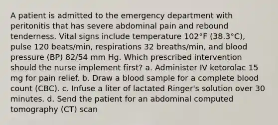 A patient is admitted to the emergency department with peritonitis that has severe abdominal pain and rebound tenderness. Vital signs include temperature 102°F (38.3°C), pulse 120 beats/min, respirations 32 breaths/min, and blood pressure (BP) 82/54 mm Hg. Which prescribed intervention should the nurse implement first? a. Administer IV ketorolac 15 mg for pain relief. b. Draw a blood sample for a complete blood count (CBC). c. Infuse a liter of lactated Ringer's solution over 30 minutes. d. Send the patient for an abdominal computed tomography (CT) scan