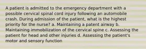 A patient is admitted to the emergency department with a possible cervical spinal cord injury following an automobile crash. During admission of the patient, what is the highest priority for the nurse? a. Maintaining a patent airway b. Maintaining immobilization of the cervical spine c. Assessing the patient for head and other injuries d. Assessing the patient's motor and sensory function