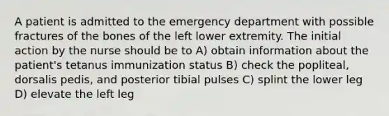 A patient is admitted to the emergency department with possible fractures of the bones of the left lower extremity. The initial action by the nurse should be to A) obtain information about the patient's tetanus immunization status B) check the popliteal, dorsalis pedis, and posterior tibial pulses C) splint the lower leg D) elevate the left leg