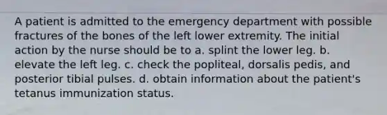 A patient is admitted to the emergency department with possible fractures of the bones of the left lower extremity. The initial action by the nurse should be to a. splint the lower leg. b. elevate the left leg. c. check the popliteal, dorsalis pedis, and posterior tibial pulses. d. obtain information about the patient's tetanus immunization status.