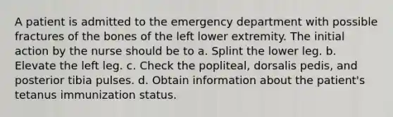 A patient is admitted to the emergency department with possible fractures of the bones of the left lower extremity. The initial action by the nurse should be to a. Splint the lower leg. b. Elevate the left leg. c. Check the popliteal, dorsalis pedis, and posterior tibia pulses. d. Obtain information about the patient's tetanus immunization status.