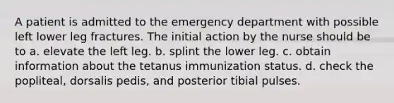 A patient is admitted to the emergency department with possible left lower leg fractures. The initial action by the nurse should be to a. elevate the left leg. b. splint the lower leg. c. obtain information about the tetanus immunization status. d. check the popliteal, dorsalis pedis, and posterior tibial pulses.