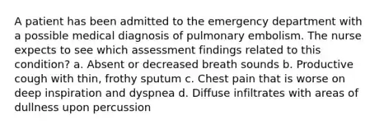 A patient has been admitted to the emergency department with a possible medical diagnosis of pulmonary embolism. The nurse expects to see which assessment findings related to this condition? a. Absent or decreased breath sounds b. Productive cough with thin, frothy sputum c. Chest pain that is worse on deep inspiration and dyspnea d. Diffuse infiltrates with areas of dullness upon percussion