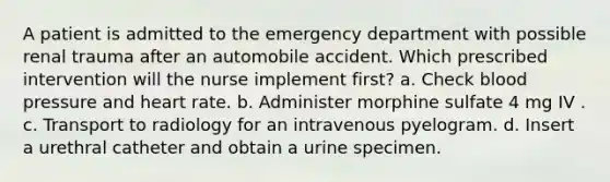 A patient is admitted to the emergency department with possible renal trauma after an automobile accident. Which prescribed intervention will the nurse implement first? a. Check blood pressure and heart rate. b. Administer morphine sulfate 4 mg IV . c. Transport to radiology for an intravenous pyelogram. d. Insert a urethral catheter and obtain a urine specimen.