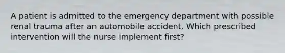 A patient is admitted to the emergency department with possible renal trauma after an automobile accident. Which prescribed intervention will the nurse implement first?