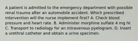 A patient is admitted to the emergency department with possible renal trauma after an automobile accident. Which prescribed intervention will the nurse implement first? A. Check blood pressure and heart rate. B. Administer morphine sulfate 4 mg IV. C. Transport to radiology for an intravenous pyelogram. D. Insert a urethral catheter and obtain a urine specimen.