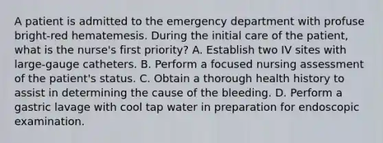 A patient is admitted to the emergency department with profuse bright-red hematemesis. During the initial care of the patient, what is the nurse's first priority? A. Establish two IV sites with large-gauge catheters. B. Perform a focused nursing assessment of the patient's status. C. Obtain a thorough health history to assist in determining the cause of the bleeding. D. Perform a gastric lavage with cool tap water in preparation for endoscopic examination.