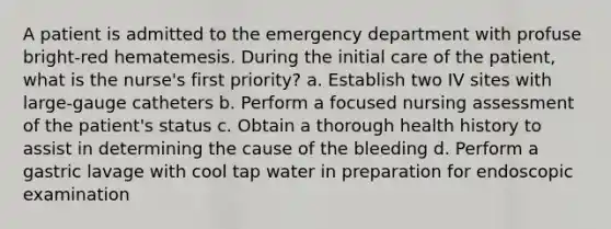 A patient is admitted to the emergency department with profuse bright-red hematemesis. During the initial care of the patient, what is the nurse's first priority? a. Establish two IV sites with large-gauge catheters b. Perform a focused nursing assessment of the patient's status c. Obtain a thorough health history to assist in determining the cause of the bleeding d. Perform a gastric lavage with cool tap water in preparation for endoscopic examination