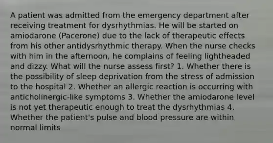 A patient was admitted from the emergency department after receiving treatment for dysrhythmias. He will be started on amiodarone (Pacerone) due to the lack of therapeutic effects from his other antidysrhythmic therapy. When the nurse checks with him in the afternoon, he complains of feeling lightheaded and dizzy. What will the nurse assess first? 1. Whether there is the possibility of sleep deprivation from the stress of admission to the hospital 2. Whether an allergic reaction is occurring with anticholinergic-like symptoms 3. Whether the amiodarone level is not yet therapeutic enough to treat the dysrhythmias 4. Whether the patient's pulse and blood pressure are within normal limits