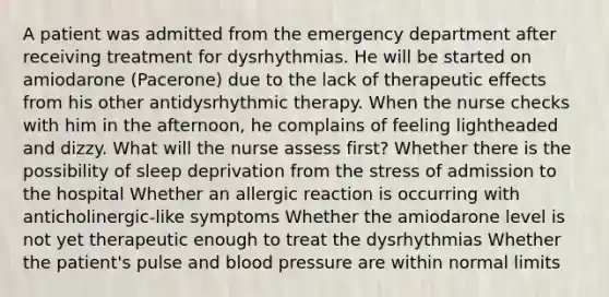 A patient was admitted from the emergency department after receiving treatment for dysrhythmias. He will be started on amiodarone (Pacerone) due to the lack of therapeutic effects from his other antidysrhythmic therapy. When the nurse checks with him in the afternoon, he complains of feeling lightheaded and dizzy. What will the nurse assess first? Whether there is the possibility of sleep deprivation from the stress of admission to the hospital Whether an allergic reaction is occurring with anticholinergic-like symptoms Whether the amiodarone level is not yet therapeutic enough to treat the dysrhythmias Whether the patient's pulse and blood pressure are within normal limits