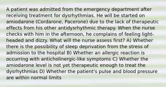 A patient was admitted from the emergency department after receiving treatment for dysrhythmias. He will be started on amiodarone (Cordarone, Pacerone) due to the lack of therapeutic effects from his other antidysrhythmic therapy. When the nurse checks with him in the afternoon, he complains of feeling light-headed and dizzy. What will the nurse assess first? A) Whether there is the possibility of sleep deprivation from the stress of admission to the hospital B) Whether an allergic reaction is occurring with anticholinergic-like symptoms C) Whether the amiodarone level is not yet therapeutic enough to treat the dysrhythmias D) Whether the patient's pulse and blood pressure are within normal limits