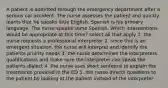 A patient is admitted through the emergency department after a serious car accident. The nurse assesses the patient and quickly learns that he speaks little English. Spanish is his primary language. The nurse speaks some Spanish. Which interventions would be appropriate at this time? select all that apply 1. the nurse requests a professional interpreter 2. since this is an emergent situation, the nurse will interpret and identify the patients priority needs 3. the nurse determines the interpreters qualifications and make sure the interpreter can speak the patients dialect 4. the nurse uses short sentence to explain the treatments provided in the ED 5. the nurse directs questions to the patient by looking at the patient instead of the interpreter