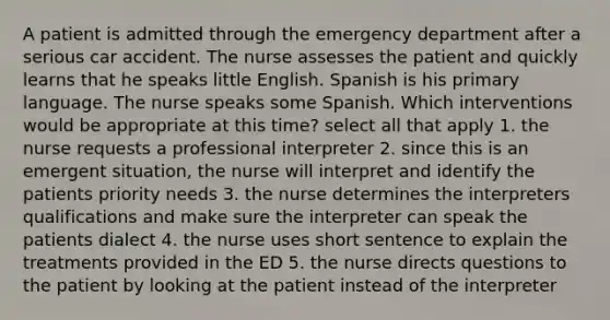 A patient is admitted through the emergency department after a serious car accident. The nurse assesses the patient and quickly learns that he speaks little English. Spanish is his primary language. The nurse speaks some Spanish. Which interventions would be appropriate at this time? select all that apply 1. the nurse requests a professional interpreter 2. since this is an emergent situation, the nurse will interpret and identify the patients priority needs 3. the nurse determines the interpreters qualifications and make sure the interpreter can speak the patients dialect 4. the nurse uses short sentence to explain the treatments provided in the ED 5. the nurse directs questions to the patient by looking at the patient instead of the interpreter