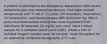 A patient is admitted to the emergency department with severe abdominal pain and rebound tenderness. Vital signs include temperature 102° F (38.3° C), pulse 120 beats/min, respirations 32 breaths/min, and blood pressure (BP) 82/54 mm Hg. Which prescribed intervention should the nurse implement first? Administer IV ketorolac 15 mg for pain relief. Send a blood sample for a complete blood count (CBC). Infuse a liter of lactated Ringer's solution over 30 minutes. Send the patient for an abdominal computed tomography (CT) scan.