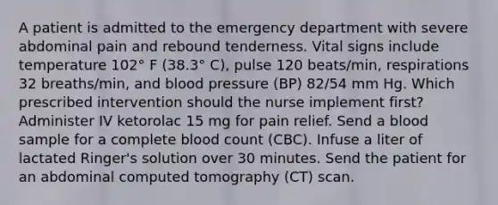 A patient is admitted to the emergency department with severe abdominal pain and rebound tenderness. Vital signs include temperature 102° F (38.3° C), pulse 120 beats/min, respirations 32 breaths/min, and blood pressure (BP) 82/54 mm Hg. Which prescribed intervention should the nurse implement first? Administer IV ketorolac 15 mg for pain relief. Send a blood sample for a complete blood count (CBC). Infuse a liter of lactated Ringer's solution over 30 minutes. Send the patient for an abdominal computed tomography (CT) scan.