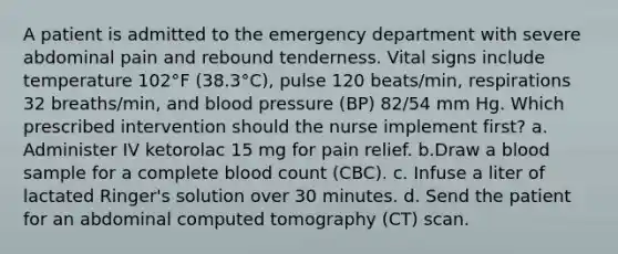 A patient is admitted to the emergency department with severe abdominal pain and rebound tenderness. Vital signs include temperature 102°F (38.3°C), pulse 120 beats/min, respirations 32 breaths/min, and blood pressure (BP) 82/54 mm Hg. Which prescribed intervention should the nurse implement first? a. Administer IV ketorolac 15 mg for pain relief. b.Draw a blood sample for a complete blood count (CBC). c. Infuse a liter of lactated Ringer's solution over 30 minutes. d. Send the patient for an abdominal computed tomography (CT) scan.