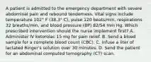 A patient is admitted to the emergency department with severe abdominal pain and rebound tenderness. Vital signs include temperature 102° F (38.3° C), pulse 120 beats/min, respirations 32 breaths/min, and blood pressure (BP) 82/54 mm Hg. Which prescribed intervention should the nurse implement first? A. Administer IV ketorolac 15 mg for pain relief. B. Send a blood sample for a complete blood count (CBC). C. Infuse a liter of lactated Ringer's solution over 30 minutes. D. Send the patient for an abdominal computed tomography (CT) scan.