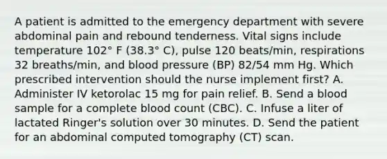 A patient is admitted to the emergency department with severe abdominal pain and rebound tenderness. Vital signs include temperature 102° F (38.3° C), pulse 120 beats/min, respirations 32 breaths/min, and blood pressure (BP) 82/54 mm Hg. Which prescribed intervention should the nurse implement first? A. Administer IV ketorolac 15 mg for pain relief. B. Send a blood sample for a complete blood count (CBC). C. Infuse a liter of lactated Ringer's solution over 30 minutes. D. Send the patient for an abdominal computed tomography (CT) scan.