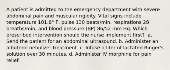 A patient is admitted to the emergency department with severe abdominal pain and muscular rigidity. Vital signs include temperature 101.8° F, pulse 130 beats/min, respirations 28 breaths/min, and blood pressure (BP) 86/52 mm Hg. Which prescribed intervention should the nurse implement first?​ ​ a. Send the patient for an abdominal ultrasound.​ b. Administer an albuterol nebulizer treatment.​ c. Infuse a liter of lactated Ringer's solution over 30 minutes.​ d. Administer IV morphine for pain relief.​ ​ ​