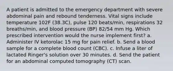 A patient is admitted to the emergency department with severe abdominal pain and rebound tenderness. Vital signs include temperature 102F (38.3C), pulse 120 beats/min, respirations 32 breaths/min, and blood pressure (BP) 82/54 mm Hg. Which prescribed intervention would the nurse implement first? a. Administer IV ketorolac 15 mg for pain relief. b. Send a blood sample for a complete blood count (CBC). c. Infuse a liter of lactated Ringer's solution over 30 minutes. d. Send the patient for an abdominal computed tomography (CT) scan.