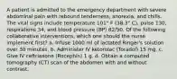 A patient is admitted to the emergency department with severe abdominal pain with rebound tenderness, anorexia, and chills. The vital signs include temperature 101° F (38.3° C), pulse 130, respirations 34, and blood pressure (BP) 82/50. Of the following collaborative interventions, which one should the nurse implement first? a. Infuse 1000 ml of lactated Ringer's solution over 30 minutes. b. Administer IV ketorolac (Toradol) 15 mg. c. Give IV ceftriaxone (Rocephin) 1 g. d. Obtain a computed tomography (CT) scan of the abdomen with and without contrast.