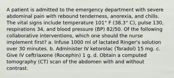 A patient is admitted to the emergency department with severe abdominal pain with rebound tenderness, anorexia, and chills. The vital signs include temperature 101° F (38.3° C), pulse 130, respirations 34, and blood pressure (BP) 82/50. Of the following collaborative interventions, which one should the nurse implement first? a. Infuse 1000 ml of lactated Ringer's solution over 30 minutes. b. Administer IV ketorolac (Toradol) 15 mg. c. Give IV ceftriaxone (Rocephin) 1 g. d. Obtain a computed tomography (CT) scan of the abdomen with and without contrast.