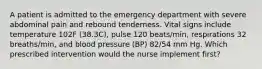 A patient is admitted to the emergency department with severe abdominal pain and rebound tenderness. Vital signs include temperature 102F (38.3C), pulse 120 beats/min, respirations 32 breaths/min, and blood pressure (BP) 82/54 mm Hg. Which prescribed intervention would the nurse implement first?