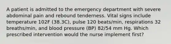 A patient is admitted to the emergency department with severe abdominal pain and rebound tenderness. Vital signs include temperature 102F (38.3C), pulse 120 beats/min, respirations 32 breaths/min, and blood pressure (BP) 82/54 mm Hg. Which prescribed intervention would the nurse implement first?