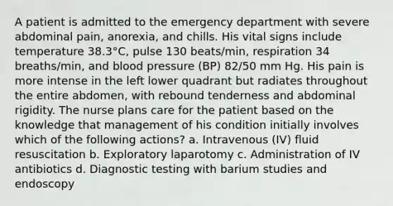 A patient is admitted to the emergency department with severe abdominal pain, anorexia, and chills. His vital signs include temperature 38.3°C, pulse 130 beats/min, respiration 34 breaths/min, and blood pressure (BP) 82/50 mm Hg. His pain is more intense in the left lower quadrant but radiates throughout the entire abdomen, with rebound tenderness and abdominal rigidity. The nurse plans care for the patient based on the knowledge that management of his condition initially involves which of the following actions? a. Intravenous (IV) fluid resuscitation b. Exploratory laparotomy c. Administration of IV antibiotics d. Diagnostic testing with barium studies and endoscopy