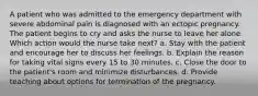 A patient who was admitted to the emergency department with severe abdominal pain is diagnosed with an ectopic pregnancy. The patient begins to cry and asks the nurse to leave her alone. Which action would the nurse take next? a. Stay with the patient and encourage her to discuss her feelings. b. Explain the reason for taking vital signs every 15 to 30 minutes. c. Close the door to the patient's room and minimize disturbances. d. Provide teaching about options for termination of the pregnancy.