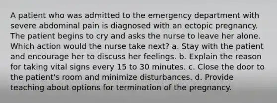 A patient who was admitted to the emergency department with severe abdominal pain is diagnosed with an ectopic pregnancy. The patient begins to cry and asks the nurse to leave her alone. Which action would the nurse take next? a. Stay with the patient and encourage her to discuss her feelings. b. Explain the reason for taking vital signs every 15 to 30 minutes. c. Close the door to the patient's room and minimize disturbances. d. Provide teaching about options for termination of the pregnancy.