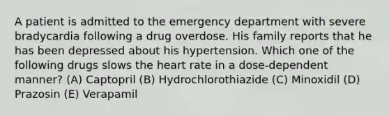 A patient is admitted to the emergency department with severe bradycardia following a drug overdose. His family reports that he has been depressed about his hypertension. Which one of the following drugs slows the heart rate in a dose-dependent manner? (A) Captopril (B) Hydrochlorothiazide (C) Minoxidil (D) Prazosin (E) Verapamil