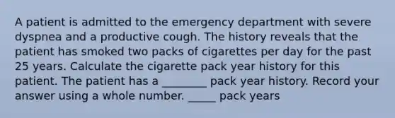 A patient is admitted to the emergency department with severe dyspnea and a productive cough. The history reveals that the patient has smoked two packs of cigarettes per day for the past 25 years. Calculate the cigarette pack year history for this patient. The patient has a ________ pack year history. Record your answer using a whole number. _____ pack years