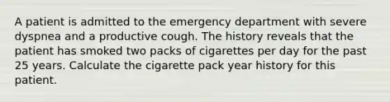 A patient is admitted to the emergency department with severe dyspnea and a productive cough. The history reveals that the patient has smoked two packs of cigarettes per day for the past 25 years. Calculate the cigarette pack year history for this patient.