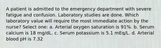 A patient is admitted to the emergency department with severe fatigue and confusion. Laboratory studies are done. Which laboratory value will require the most immediate action by the nurse? Select one: a. Arterial oxygen saturation is 91%. b. Serum calcium is 18 mg/dL. c. Serum potassium is 5.1 mEq/L. d. Arterial blood pH is 7.32