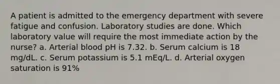 A patient is admitted to the emergency department with severe fatigue and confusion. Laboratory studies are done. Which laboratory value will require the most immediate action by the nurse? a. Arterial blood pH is 7.32. b. Serum calcium is 18 mg/dL. c. Serum potassium is 5.1 mEq/L. d. Arterial oxygen saturation is 91%